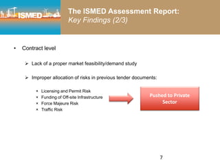 • Contract level
 Lack of a proper market feasibility/demand study
 Improper allocation of risks in previous tender documents:
× Licensing and Permit Risk
× Funding of Off-site Infrastructure
× Force Majeure Risk
× Traffic Risk
Pushed to Private
Sector
7
The ISMED Assessment Report:
Key Findings (2/3)
 