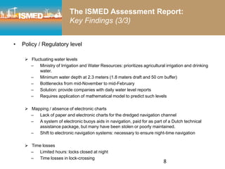 8
The ISMED Assessment Report:
Key Findings (3/3)
• Policy / Regulatory level
 Fluctuating water levels
– Ministry of Irrigation and Water Resources: prioritizes agricultural irrigation and drinking
water.
– Minimum water depth at 2.3 meters (1.8 maters draft and 50 cm buffer)
– Bottlenecks from mid-November to mid-February
– Solution: provide companies with daily water level reports
– Requires application of mathematical model to predict such levels
 Mapping / absence of electronic charts
– Lack of paper and electronic charts for the dredged navigation channel
– A system of electronic buoys aids in navigation, paid for as part of a Dutch technical
assistance package, but many have been stolen or poorly maintained.
– Shift to electronic navigation systems: necessary to ensure night-time navigation
 Time losses
– Limited hours: locks closed at night
– Time losses in lock-crossing
 