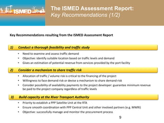9
The ISMED Assessment Report:
Key Recommendations (1/2)
Key Recommendations resulting from the ISMED Assessment Report
• Need to examine and assess traffic demand
• Objective: identify suitable location based on traffic levels and demand
• Gives an estimation of potential revenue from services provided by the port facility
• Allocation of traffic / volume risk is critical to the financing of the project
• Willingness to face demand risk or devise a mechanism to share demand risk
• Consider possibility of availability payments to the project developer: guarantee minimum revenue
be paid to the project company regardless of traffic levels
• Priority to establish a PPP Satellite Unit at the RTA
• Ensure smooth coordination with PPP Central Unit and other involved partners (e.g. MWRI)
• Objective: successfully manage and monitor the procurement process
1) Conduct a thorough feasibility and traffic study
2) Consider a mechanism to share traffic risk
3) Build capacity at the River Transport Authority
 