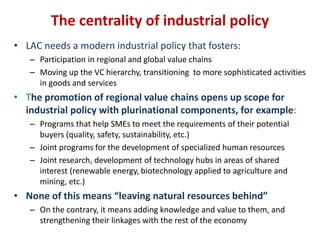 The centrality of industrial policy 
• LAC needs a modern industrial policy that fosters: 
– Participation in regional and global value chains 
– Moving up the VC hierarchy, transitioning to more sophisticated activities 
in goods and services 
• The promotion of regional value chains opens up scope for 
industrial policy with plurinational components, for example: 
– Programs that help SMEs to meet the requirements of their potential 
buyers (quality, safety, sustainability, etc.) 
– Joint programs for the development of specialized human resources 
– Joint research, development of technology hubs in areas of shared 
interest (renewable energy, biotechnology applied to agriculture and 
mining, etc.) 
• None of this means “leaving natural resources behind” 
– On the contrary, it means adding knowledge and value to them, and 
strengthening their linkages with the rest of the economy 
 