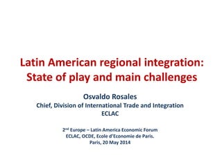 Latin American regional integration: 
State of play and main challenges 
Osvaldo Rosales 
Chief, Division of International Trade and Integration 
ECLAC 
2nd Europe – Latin America Economic Forum 
ECLAC, OCDE, Ecole d’Economie de Paris. 
Paris, 20 May 2014 
 