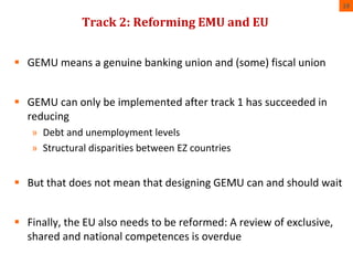 Track 2: Reforming EMU and EU 
19 
 GEMU means a genuine banking union and (some) fiscal union 
 GEMU can only be implemented after track 1 has succeeded in 
reducing 
» Debt and unemployment levels 
» Structural disparities between EZ countries 
 But that does not mean that designing GEMU can and should wait 
 Finally, the EU also needs to be reformed: A review of exclusive, 
shared and national competences is overdue 
