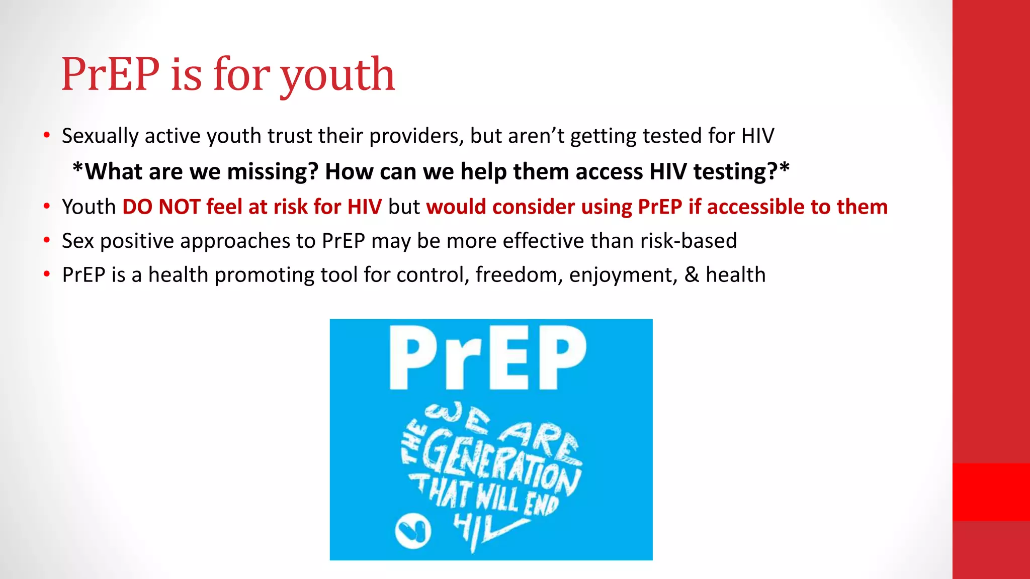 • Sexually active youth trust their providers, but aren’t getting tested for HIV
*What are we missing? How can we help them access HIV testing?*
• Youth DO NOT feel at risk for HIV but would consider using PrEP if accessible to them
• Sex positive approaches to PrEP may be more effective than risk-based
• PrEP is a health promoting tool for control, freedom, enjoyment, & health
PrEP is for youth
 