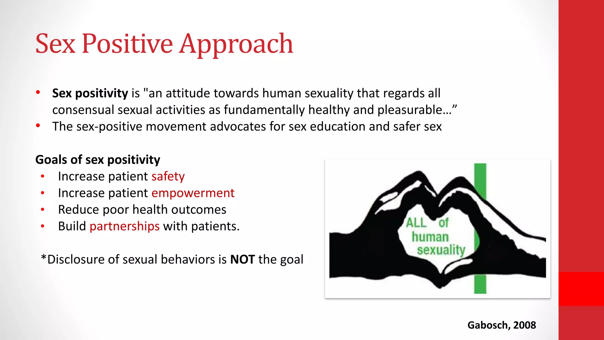 • Sex positivity is "an attitude towards human sexuality that regards all
consensual sexual activities as fundamentally healthy and pleasurable…”
• The sex-positive movement advocates for sex education and safer sex
Goals of sex positivity
• Increase patient safety
• Increase patient empowerment
• Reduce poor health outcomes
• Build partnerships with patients.
*Disclosure of sexual behaviors is NOT the goal
Gabosch, 2008
Sex Positive Approach
 