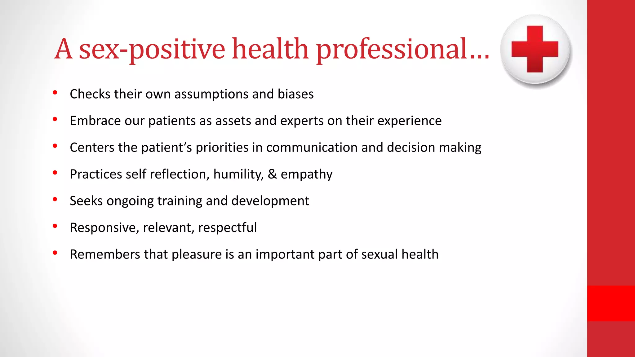 A sex-positive health professional…
• Checks their own assumptions and biases
• Embrace our patients as assets and experts on their experience
• Centers the patient’s priorities in communication and decision making
• Practices self reflection, humility, & empathy
• Seeks ongoing training and development
• Responsive, relevant, respectful
• Remembers that pleasure is an important part of sexual health
 