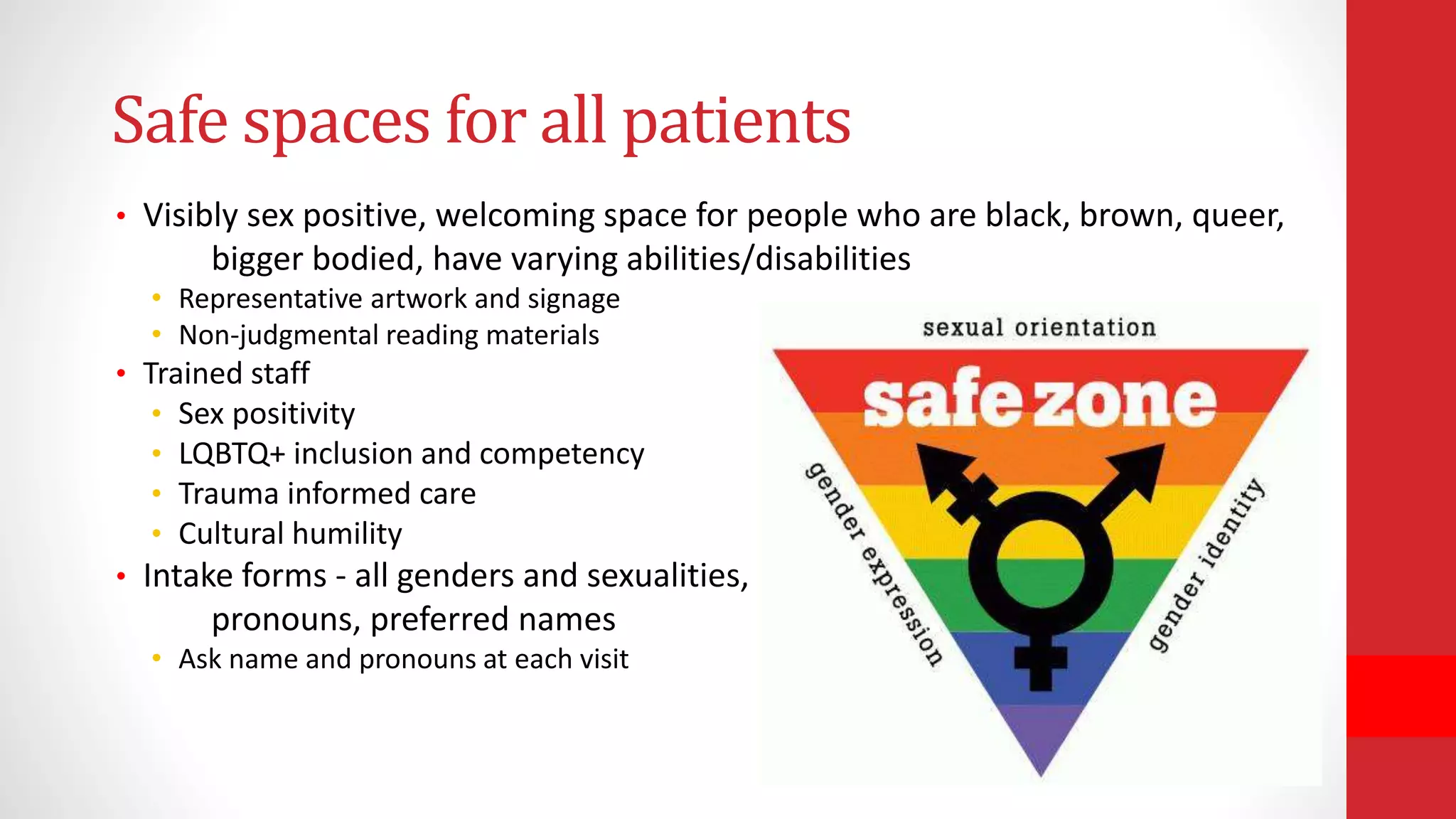 Safe spaces for all patients
• Visibly sex positive, welcoming space for people who are black, brown, queer,
bigger bodied, have varying abilities/disabilities
• Representative artwork and signage
• Non-judgmental reading materials
• Trained staff
• Sex positivity
• LQBTQ+ inclusion and competency
• Trauma informed care
• Cultural humility
• Intake forms - all genders and sexualities,
pronouns, preferred names
• Ask name and pronouns at each visit
 