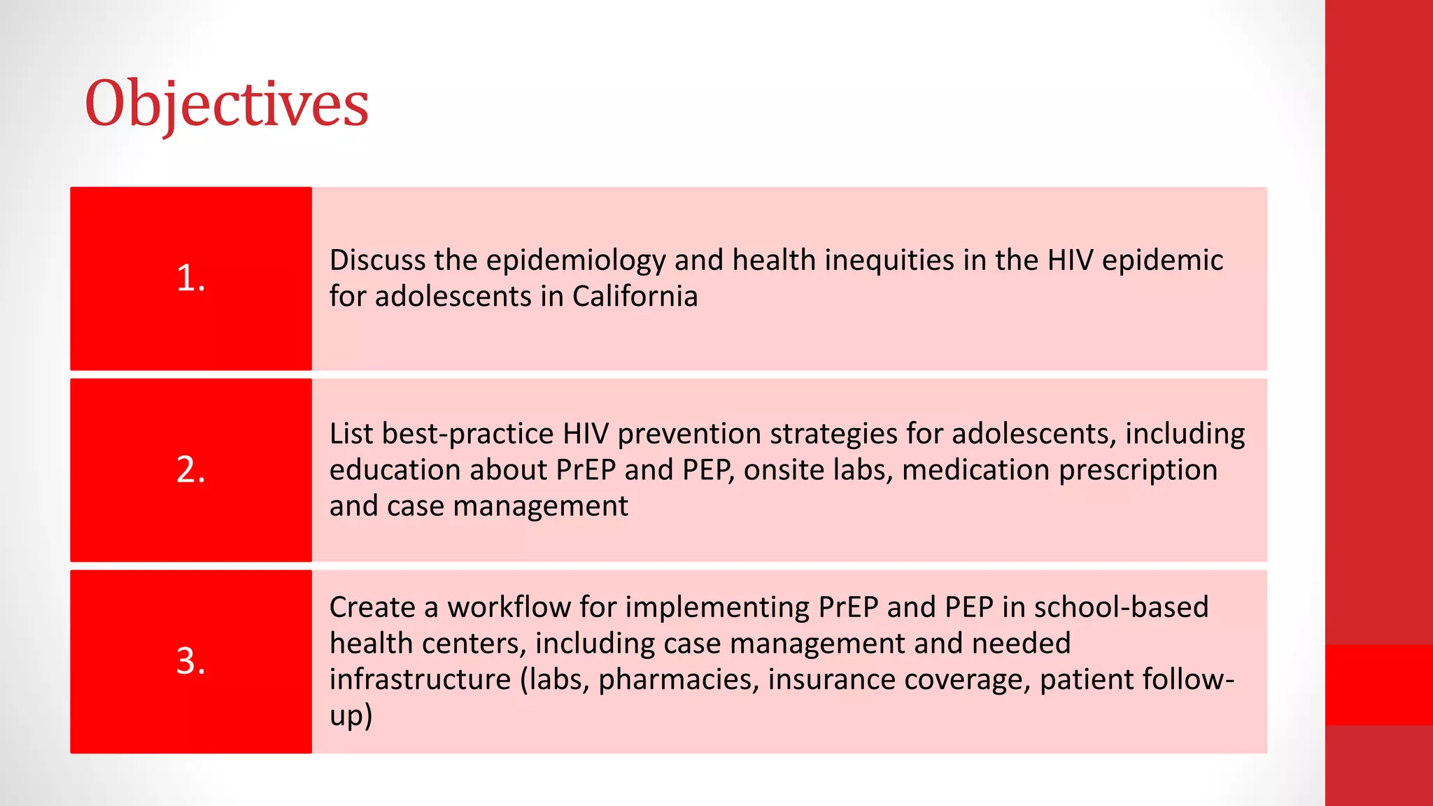 Objectives
Discuss the epidemiology and health inequities in the HIV epidemic
for adolescents in California1.
List best-practice HIV prevention strategies for adolescents, including
education about PrEP and PEP, onsite labs, medication prescription
and case management
2.
Create a workflow for implementing PrEP and PEP in school-based
health centers, including case management and needed
infrastructure (labs, pharmacies, insurance coverage, patient follow-
up)
3.
 