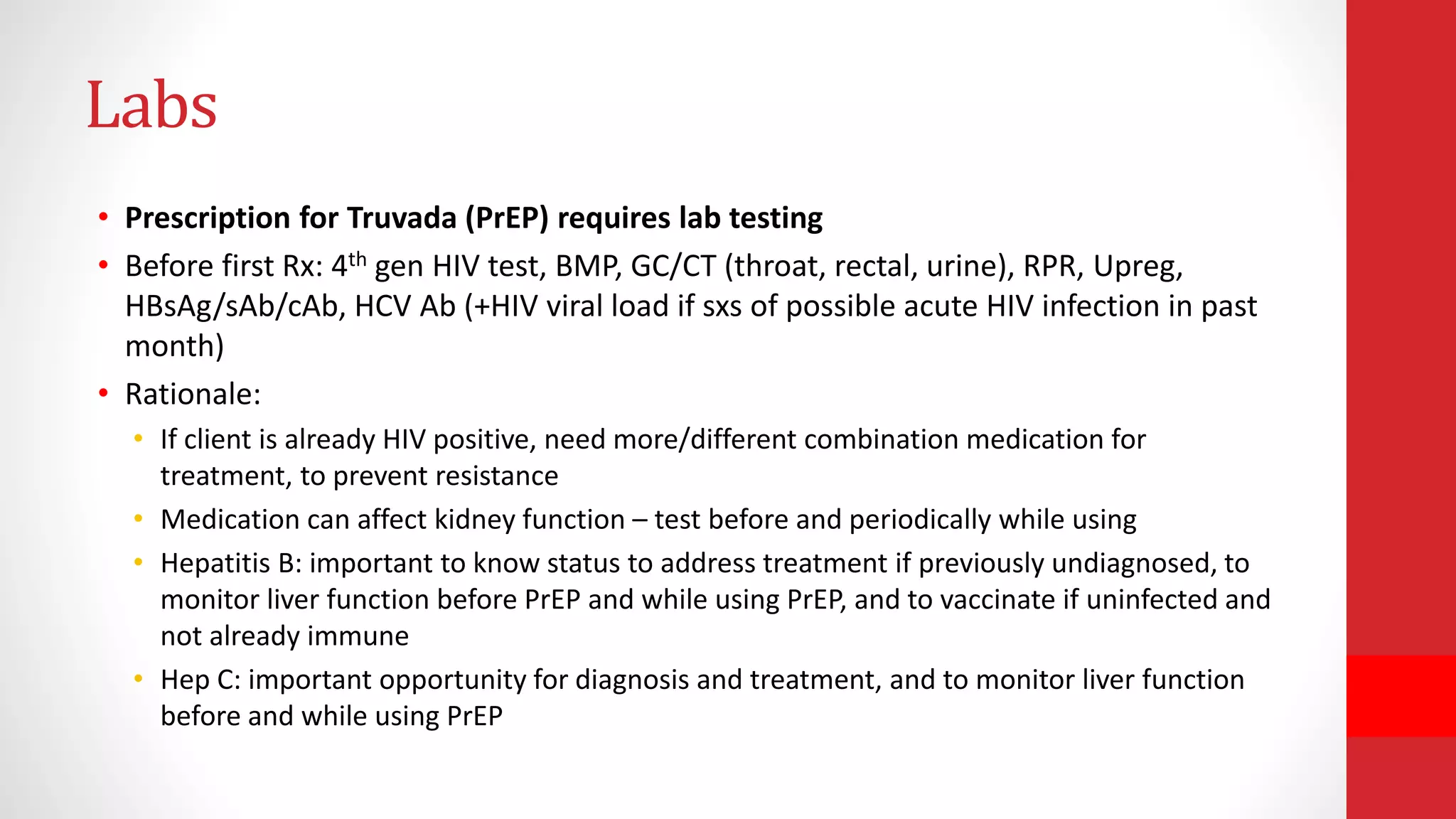Labs
• Prescription for Truvada (PrEP) requires lab testing
• Before first Rx: 4th gen HIV test, BMP, GC/CT (throat, rectal, urine), RPR, Upreg,
HBsAg/sAb/cAb, HCV Ab (+HIV viral load if sxs of possible acute HIV infection in past
month)
• Rationale:
• If client is already HIV positive, need more/different combination medication for
treatment, to prevent resistance
• Medication can affect kidney function – test before and periodically while using
• Hepatitis B: important to know status to address treatment if previously undiagnosed, to
monitor liver function before PrEP and while using PrEP, and to vaccinate if uninfected and
not already immune
• Hep C: important opportunity for diagnosis and treatment, and to monitor liver function
before and while using PrEP
 