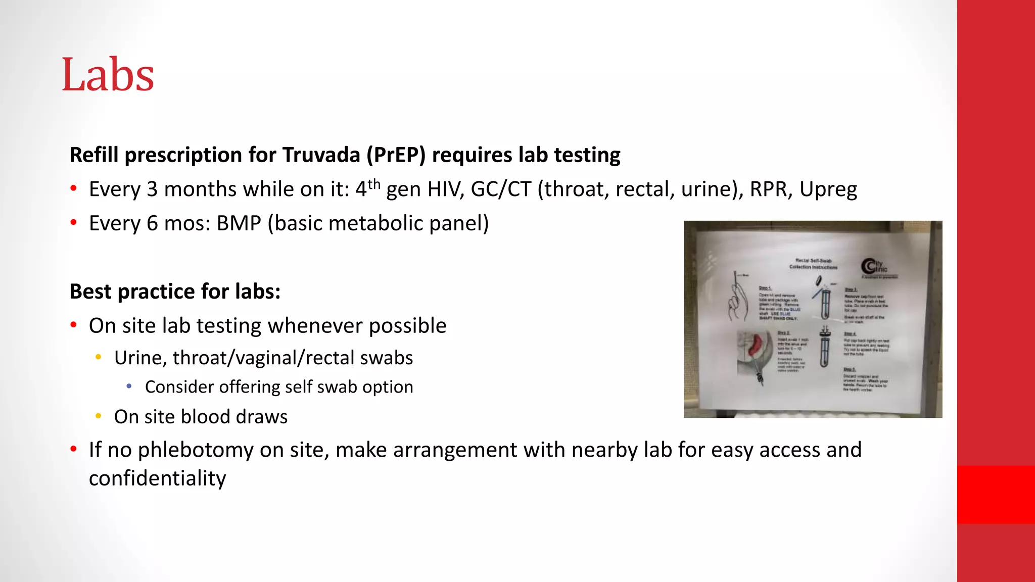 Labs
Refill prescription for Truvada (PrEP) requires lab testing
• Every 3 months while on it: 4th gen HIV, GC/CT (throat, rectal, urine), RPR, Upreg
• Every 6 mos: BMP (basic metabolic panel)
Best practice for labs:
• On site lab testing whenever possible
• Urine, throat/vaginal/rectal swabs
• Consider offering self swab option
• On site blood draws
• If no phlebotomy on site, make arrangement with nearby lab for easy access and
confidentiality
 