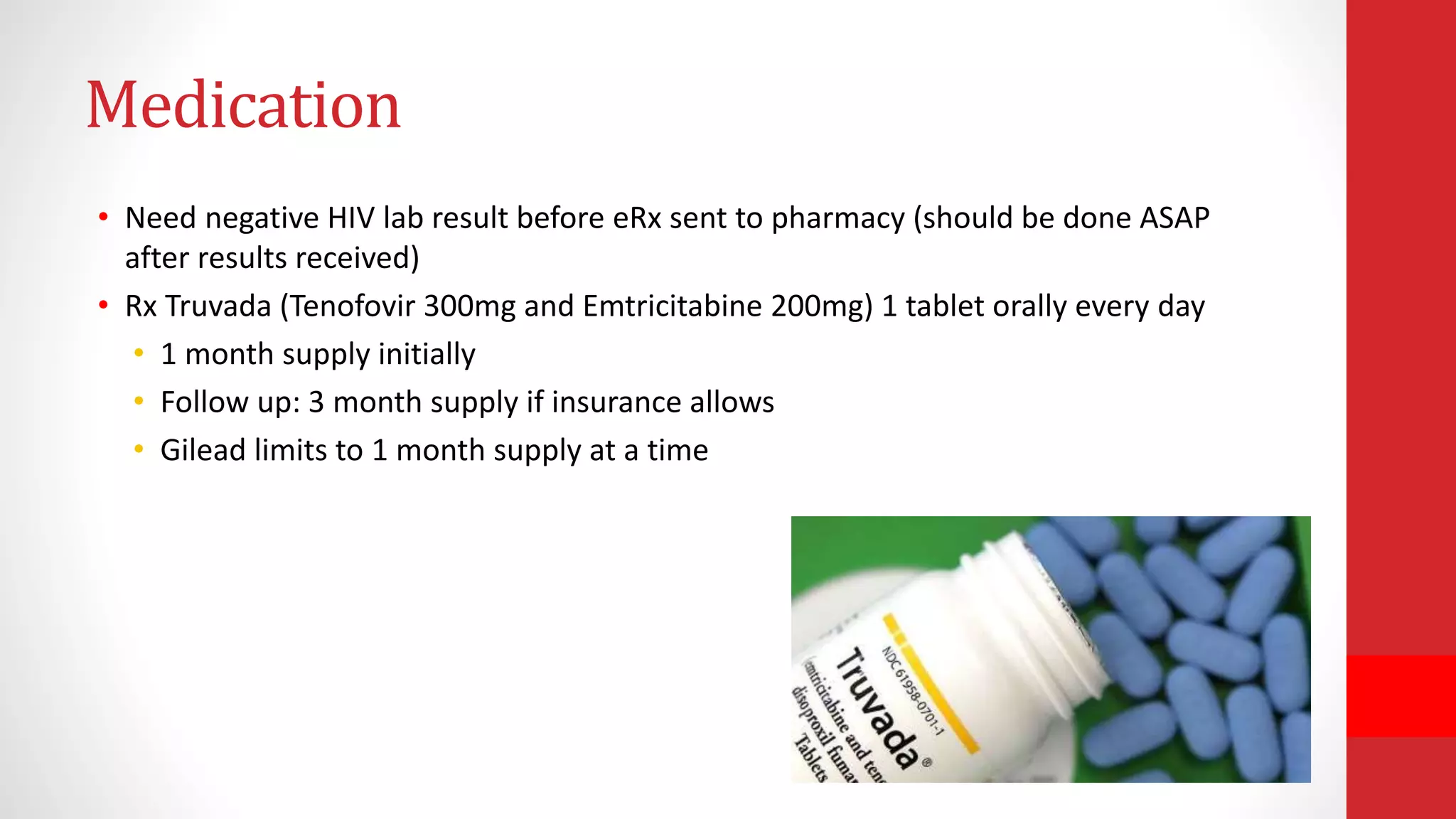 Medication
• Need negative HIV lab result before eRx sent to pharmacy (should be done ASAP
after results received)
• Rx Truvada (Tenofovir 300mg and Emtricitabine 200mg) 1 tablet orally every day
• 1 month supply initially
• Follow up: 3 month supply if insurance allows
• Gilead limits to 1 month supply at a time
 