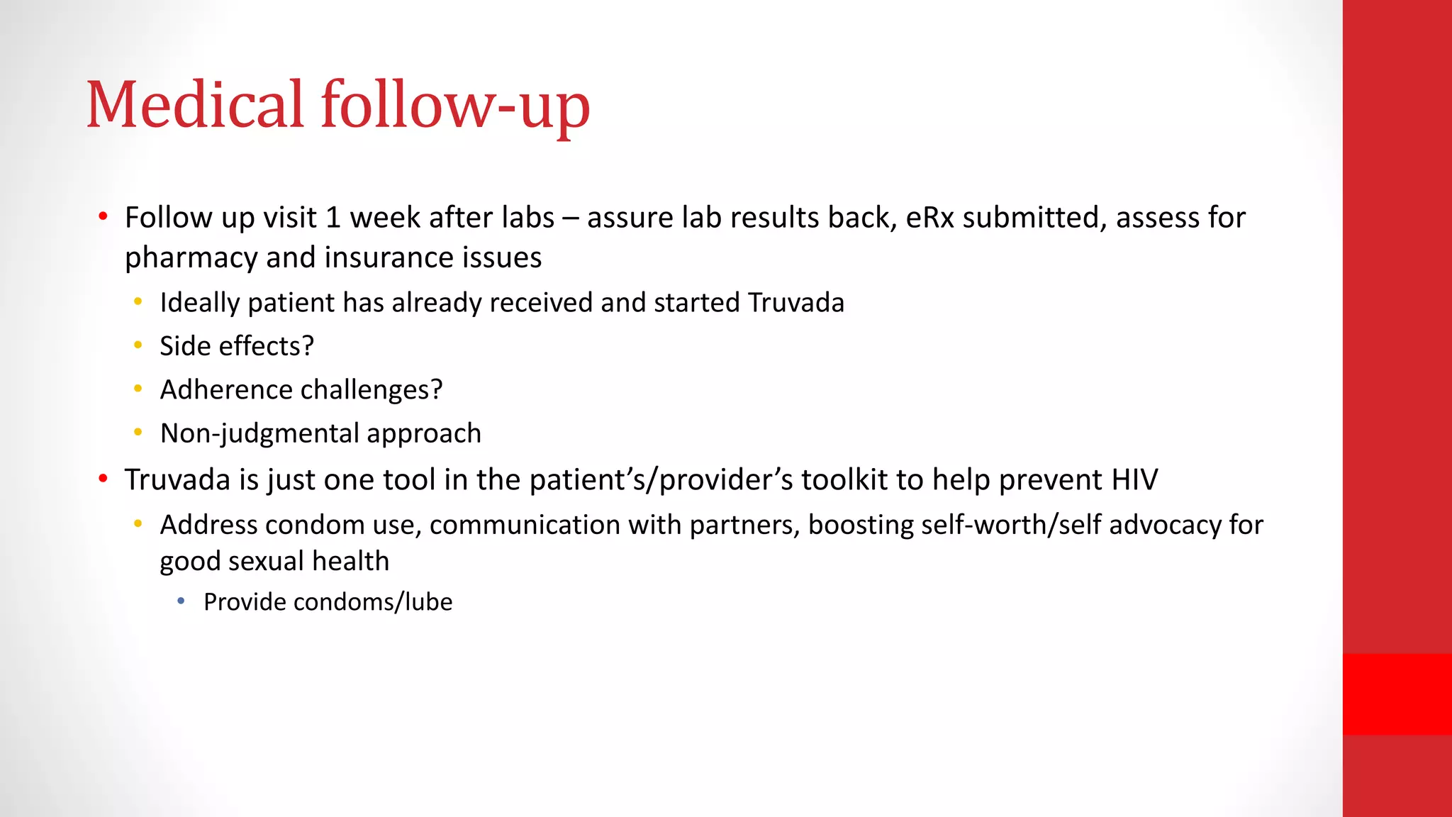 Medical follow-up
• Follow up visit 1 week after labs – assure lab results back, eRx submitted, assess for
pharmacy and insurance issues
• Ideally patient has already received and started Truvada
• Side effects?
• Adherence challenges?
• Non-judgmental approach
• Truvada is just one tool in the patient’s/provider’s toolkit to help prevent HIV
• Address condom use, communication with partners, boosting self-worth/self advocacy for
good sexual health
• Provide condoms/lube
 