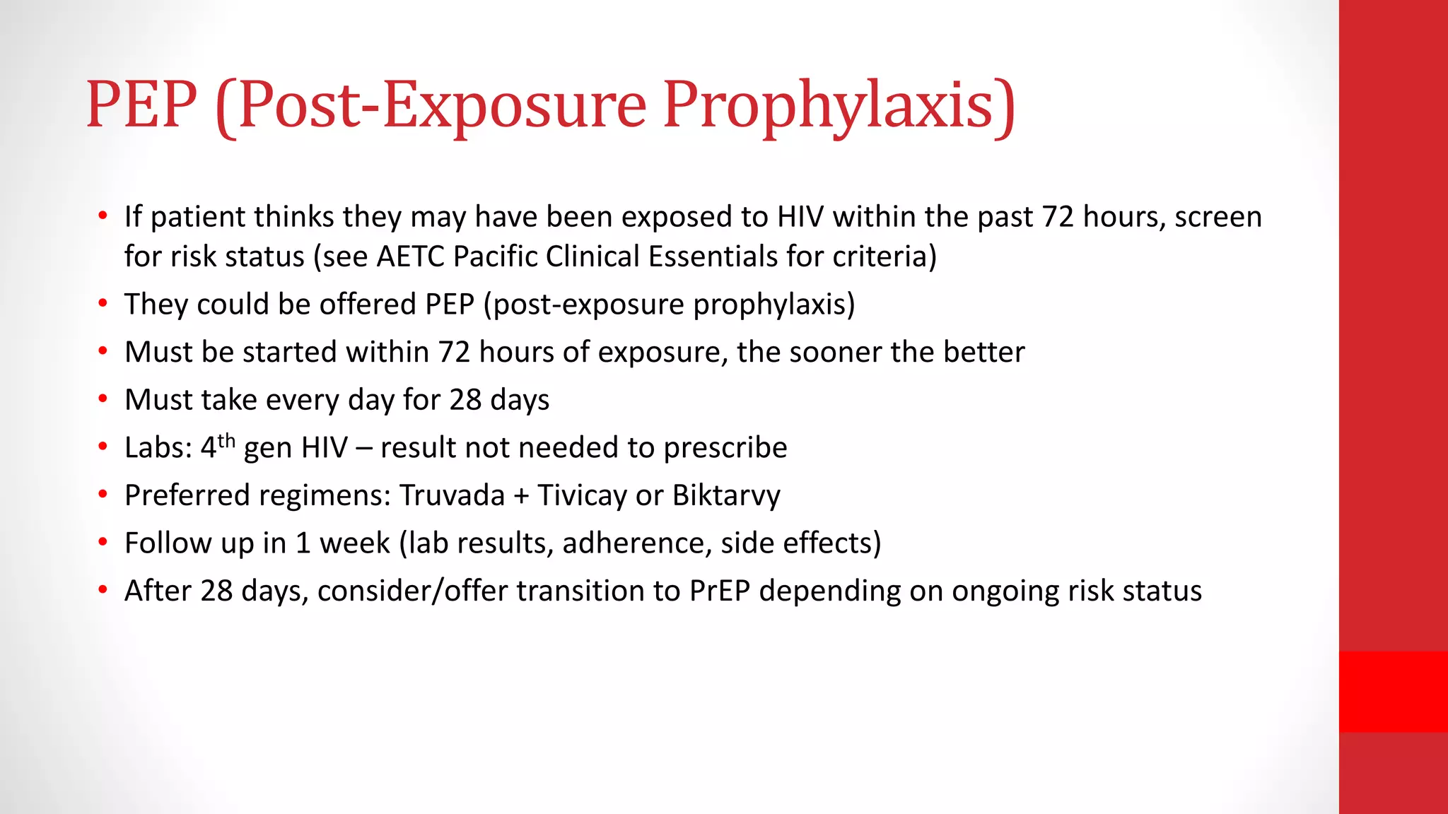 PEP (Post-Exposure Prophylaxis)
• If patient thinks they may have been exposed to HIV within the past 72 hours, screen
for risk status (see AETC Pacific Clinical Essentials for criteria)
• They could be offered PEP (post-exposure prophylaxis)
• Must be started within 72 hours of exposure, the sooner the better
• Must take every day for 28 days
• Labs: 4th gen HIV – result not needed to prescribe
• Preferred regimens: Truvada + Tivicay or Biktarvy
• Follow up in 1 week (lab results, adherence, side effects)
• After 28 days, consider/offer transition to PrEP depending on ongoing risk status
 
