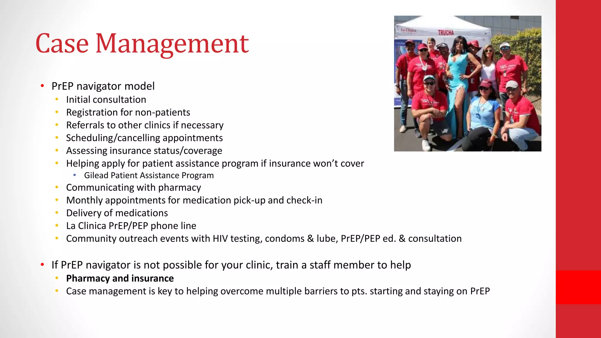 Case Management
• PrEP navigator model
• Initial consultation
• Registration for non-patients
• Referrals to other clinics if necessary
• Scheduling/cancelling appointments
• Assessing insurance status/coverage
• Helping apply for patient assistance program if insurance won’t cover
• Gilead Patient Assistance Program
• Communicating with pharmacy
• Monthly appointments for medication pick-up and check-in
• Delivery of medications
• La Clinica PrEP/PEP phone line
• Community outreach events with HIV testing, condoms & lube, PrEP/PEP ed. & consultation
• If PrEP navigator is not possible for your clinic, train a staff member to help
• Pharmacy and insurance
• Case management is key to helping overcome multiple barriers to pts. starting and staying on PrEP
 