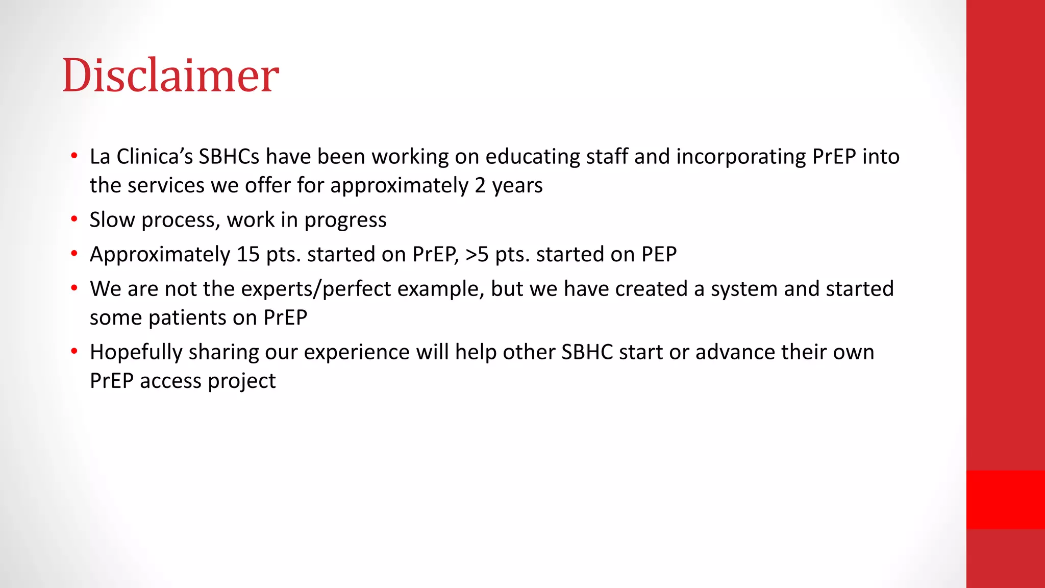 Disclaimer
• La Clinica’s SBHCs have been working on educating staff and incorporating PrEP into
the services we offer for approximately 2 years
• Slow process, work in progress
• Approximately 15 pts. started on PrEP, >5 pts. started on PEP
• We are not the experts/perfect example, but we have created a system and started
some patients on PrEP
• Hopefully sharing our experience will help other SBHC start or advance their own
PrEP access project
 