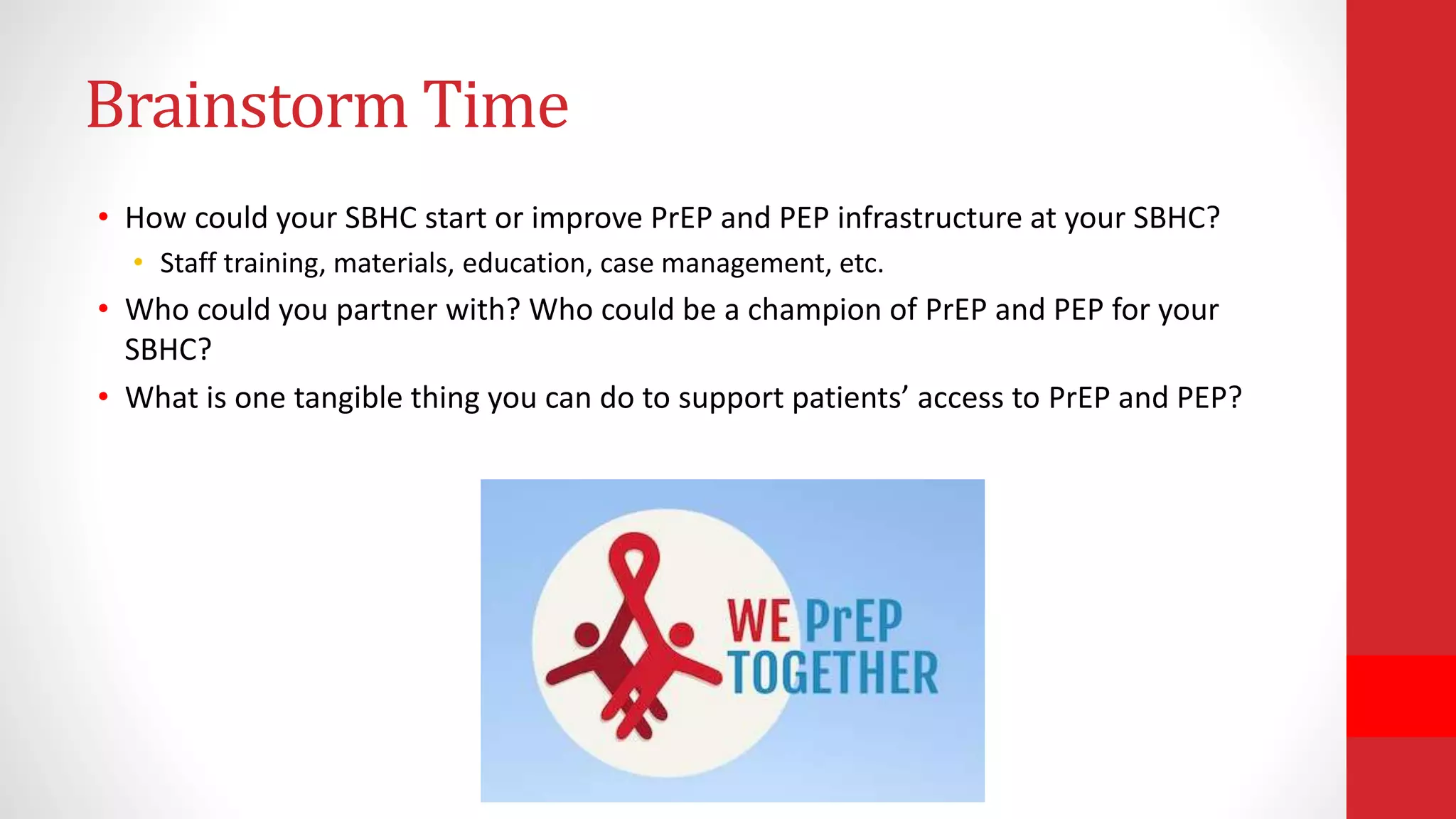Brainstorm Time
• How could your SBHC start or improve PrEP and PEP infrastructure at your SBHC?
• Staff training, materials, education, case management, etc.
• Who could you partner with? Who could be a champion of PrEP and PEP for your
SBHC?
• What is one tangible thing you can do to support patients’ access to PrEP and PEP?
 