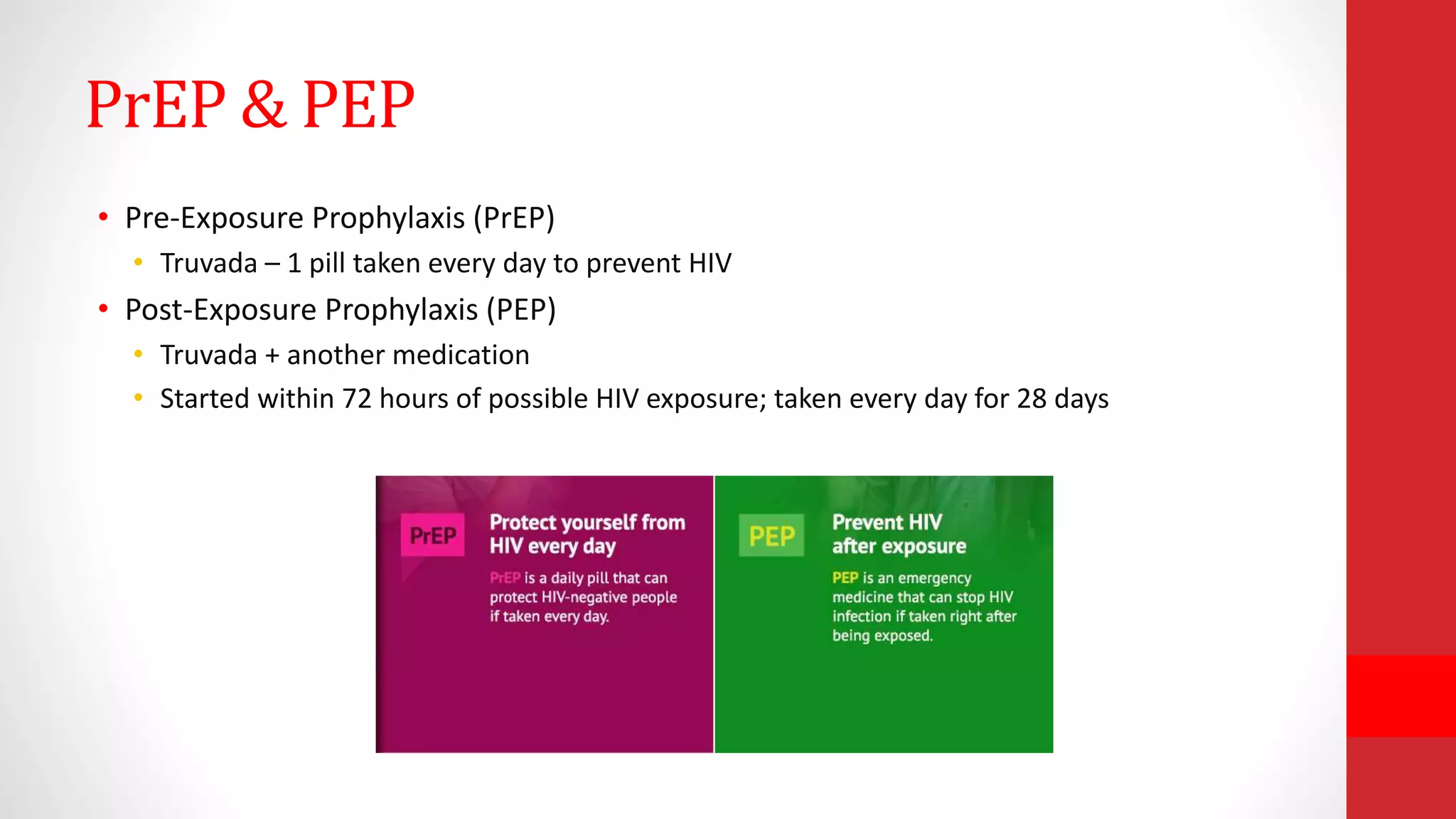 PrEP & PEP
• Pre-Exposure Prophylaxis (PrEP)
• Truvada – 1 pill taken every day to prevent HIV
• Post-Exposure Prophylaxis (PEP)
• Truvada + another medication
• Started within 72 hours of possible HIV exposure; taken every day for 28 days
 