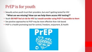 • Sexually active youth trust their providers, but aren’t getting tested for HIV
*What are we missing? How can we help them access HIV testing?*
• Youth DO NOT feel at risk for HIV but would consider using PrEP if accessible to them
• Sex positive approaches to PrEP may be more effective than risk-based
• PrEP is a health promoting tool for control, freedom, enjoyment, & health
PrEP is for youth
 