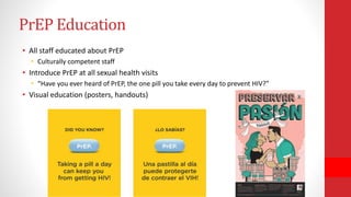 PrEP Education
• All staff educated about PrEP
• Culturally competent staff
• Introduce PrEP at all sexual health visits
• “Have you ever heard of PrEP, the one pill you take every day to prevent HIV?”
• Visual education (posters, handouts)
 