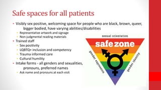 Safe spaces for all patients
• Visibly sex positive, welcoming space for people who are black, brown, queer,
bigger bodied, have varying abilities/disabilities
• Representative artwork and signage
• Non-judgmental reading materials
• Trained staff
• Sex positivity
• LQBTQ+ inclusion and competency
• Trauma informed care
• Cultural humility
• Intake forms - all genders and sexualities,
pronouns, preferred names
• Ask name and pronouns at each visit
 