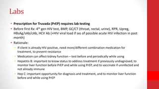 Labs
• Prescription for Truvada (PrEP) requires lab testing
• Before first Rx: 4th gen HIV test, BMP, GC/CT (throat, rectal, urine), RPR, Upreg,
HBsAg/sAb/cAb, HCV Ab (+HIV viral load if sxs of possible acute HIV infection in past
month)
• Rationale:
• If client is already HIV positive, need more/different combination medication for
treatment, to prevent resistance
• Medication can affect kidney function – test before and periodically while using
• Hepatitis B: important to know status to address treatment if previously undiagnosed, to
monitor liver function before PrEP and while using PrEP, and to vaccinate if uninfected and
not already immune
• Hep C: important opportunity for diagnosis and treatment, and to monitor liver function
before and while using PrEP
 