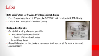 Labs
Refill prescription for Truvada (PrEP) requires lab testing
• Every 3 months while on it: 4th gen HIV, GC/CT (throat, rectal, urine), RPR, Upreg
• Every 6 mos: BMP (basic metabolic panel)
Best practice for labs:
• On site lab testing whenever possible
• Urine, throat/vaginal/rectal swabs
• Consider offering self swab option
• On site blood draws
• If no phlebotomy on site, make arrangement with nearby lab for easy access and
confidentiality
 