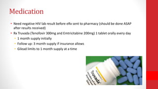 Medication
• Need negative HIV lab result before eRx sent to pharmacy (should be done ASAP
after results received)
• Rx Truvada (Tenofovir 300mg and Emtricitabine 200mg) 1 tablet orally every day
• 1 month supply initially
• Follow up: 3 month supply if insurance allows
• Gilead limits to 1 month supply at a time
 