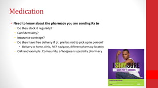 Medication
• Need to know about the pharmacy you are sending Rx to
• Do they stock it regularly?
• Confidentiality?
• Insurance coverage?
• Do they have free delivery if pt. prefers not to pick up in person?
• Delivery to home, clinic, PrEP navigator, different pharmacy location
• Oakland example: Community, a Walgreens specialty pharmacy
 