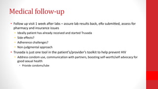 Medical follow-up
• Follow up visit 1 week after labs – assure lab results back, eRx submitted, assess for
pharmacy and insurance issues
• Ideally patient has already received and started Truvada
• Side effects?
• Adherence challenges?
• Non-judgmental approach
• Truvada is just one tool in the patient’s/provider’s toolkit to help prevent HIV
• Address condom use, communication with partners, boosting self-worth/self advocacy for
good sexual health
• Provide condoms/lube
 