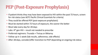 PEP (Post-Exposure Prophylaxis)
• If patient thinks they may have been exposed to HIV within the past 72 hours, screen
for risk status (see AETC Pacific Clinical Essentials for criteria)
• They could be offered PEP (post-exposure prophylaxis)
• Must be started within 72 hours of exposure, the sooner the better
• Must take every day for 28 days
• Labs: 4th gen HIV – result not needed to prescribe
• Preferred regimens: Truvada + Tivicay or Biktarvy
• Follow up in 1 week (lab results, adherence, side effects)
• After 28 days, consider/offer transition to PrEP depending on ongoing risk status
 