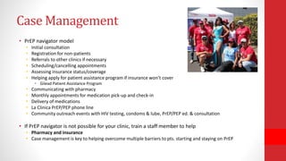 Case Management
• PrEP navigator model
• Initial consultation
• Registration for non-patients
• Referrals to other clinics if necessary
• Scheduling/cancelling appointments
• Assessing insurance status/coverage
• Helping apply for patient assistance program if insurance won’t cover
• Gilead Patient Assistance Program
• Communicating with pharmacy
• Monthly appointments for medication pick-up and check-in
• Delivery of medications
• La Clinica PrEP/PEP phone line
• Community outreach events with HIV testing, condoms & lube, PrEP/PEP ed. & consultation
• If PrEP navigator is not possible for your clinic, train a staff member to help
• Pharmacy and insurance
• Case management is key to helping overcome multiple barriers to pts. starting and staying on PrEP
 