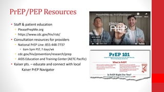 PrEP/PEP Resources
• Staff & patient education
• PleasePrepMe.org
• https://www.cdc.gov/hiv/risk/
• Consultation resources for providers
• National PrEP Line: 855-448-7737
• 6am-5pm PST, 7 days/wk
• cdc.gov/hiv/prevention/research/prep
• AIDS Education and Training Center (AETC Pacific)
• Kaiser pts. – educate and connect with local
Kaiser PrEP Navigator
 
