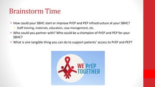 Brainstorm Time
• How could your SBHC start or improve PrEP and PEP infrastructure at your SBHC?
• Staff training, materials, education, case management, etc.
• Who could you partner with? Who could be a champion of PrEP and PEP for your
SBHC?
• What is one tangible thing you can do to support patients’ access to PrEP and PEP?
 