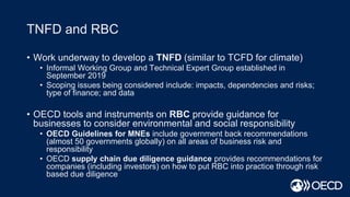 TNFD and RBC
• Work underway to develop a TNFD (similar to TCFD for climate)
• Informal Working Group and Technical Expert Group established in
September 2019
• Scoping issues being considered include: impacts, dependencies and risks;
type of finance; and data
• OECD tools and instruments on RBC provide guidance for
businesses to consider environmental and social responsibility
• OECD Guidelines for MNEs include government back recommendations
(almost 50 governments globally) on all areas of business risk and
responsibility
• OECD supply chain due diligence guidance provides recommendations for
companies (including investors) on how to put RBC into practice through risk
based due diligence
 