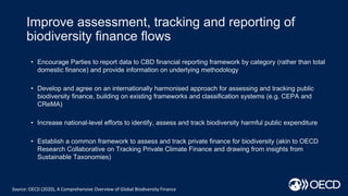 Improve assessment, tracking and reporting of
biodiversity finance flows
Source: OECD (2020), A Comprehensive Overview of Global Biodiversity Finance
• Encourage Parties to report data to CBD financial reporting framework by category (rather than total
domestic finance) and provide information on underlying methodology
• Develop and agree on an internationally harmonised approach for assessing and tracking public
biodiversity finance, building on existing frameworks and classification systems (e.g. CEPA and
CReMA)
• Increase national-level efforts to identify, assess and track biodiversity harmful public expenditure
• Establish a common framework to assess and track private finance for biodiversity (akin to OECD
Research Collaborative on Tracking Private Climate Finance and drawing from insights from
Sustainable Taxonomies)
 