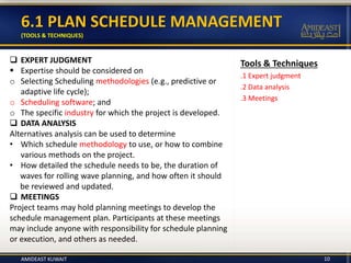 Tools & Techniques
.1 Expert judgment
.2 Data analysis
.3 Meetings
6.1 PLAN SCHEDULE MANAGEMENT
(TOOLS & TECHNIQUES)
 EXPERT JUDGMENT
 Expertise should be considered on
o Selecting Scheduling methodologies (e.g., predictive or
adaptive life cycle);
o Scheduling software; and
o The specific industry for which the project is developed.
 DATA ANALYSIS
Alternatives analysis can be used to determine
• Which schedule methodology to use, or how to combine
various methods on the project.
• How detailed the schedule needs to be, the duration of
waves for rolling wave planning, and how often it should
be reviewed and updated.
 MEETINGS
Project teams may hold planning meetings to develop the
schedule management plan. Participants at these meetings
may include anyone with responsibility for schedule planning
or execution, and others as needed.
AMIDEAST KUWAIT 10
 