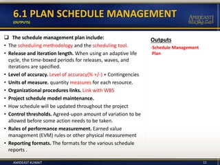 Outputs
-Schedule Management
Plan
6.1 PLAN SCHEDULE MANAGEMENT
(OUTPUTS)
 The schedule management plan include:
• The scheduling methodology and the scheduling tool.
• Release and iteration length. When using an adaptive life
cycle, the time-boxed periods for releases, waves, and
iterations are specified.
• Level of accuracy. Level of accuracy(% +/-) + Contingencies
• Units of measure. quantity measures for each resource.
• Organizational procedures links. Link with WBS
• Project schedule model maintenance.
• How schedule will be updated throughout the project
• Control thresholds. Agreed-upon amount of variation to be
allowed before some action needs to be taken.
• Rules of performance measurement. Earned value
management (EVM) rules or other physical measurement
• Reporting formats. The formats for the various schedule
reports .
11AMIDEAST KUWAIT
 