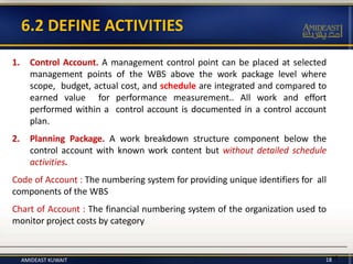 1816
1. Control Account. A management control point can be placed at selected
management points of the WBS above the work package level where
scope, budget, actual cost, and schedule are integrated and compared to
earned value for performance measurement.. All work and effort
performed within a control account is documented in a control account
plan.
2. Planning Package. A work breakdown structure component below the
control account with known work content but without detailed schedule
activities.
Code of Account : The numbering system for providing unique identifiers for all
components of the WBS
Chart of Account : The financial numbering system of the organization used to
monitor project costs by category
6.2 DEFINE ACTIVITIES
AMIDEAST KUWAIT
 