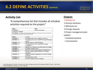 Outputs
.1 Activity list
.2 Activity attributes
.3 Milestone list
.4 Change requests
.5 Project management plan
updates
• Schedule baseline
• Cost baseline
6.2 DEFINE ACTIVITIES (OUTPUTS)
Activity List
“A comprehensive list that includes all schedule
activities required on the project.”
21
Project Management Institute, A Guide to the Project Management Body of Knowledge, (PMBOK® Guide) – Sixth Edition,
Project Management Institute, Inc., 2017, Page 152.
AMIDEAST KUWAIT
 