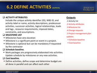 Outputs
.1 Activity list
.2 Activity attributes
.3 Milestone list
.4 Change requests
.5 Project management plan
updates
• Schedule baseline
• Cost baseline
6.2 DEFINE ACTIVITIES (OUTPUTS)
22
 ACTIVITY ATTRIBUTES
Include the unique activity identifier (ID), WBS ID, and
activity label or name, activity descriptions, predecessor
activities, successor activities, logical relationships, leads
and lags , resource requirements, imposed dates,
constraints, and assumptions.
 MILESTONE LIST
 Milestones have zero duration
 Milestone is a significant point or event in a project.
 Milestone is optional but can be mandatory if requested
by the contractor
 Schedule baseline.
 Work packages are progressively elaborated into activities.
Update schedule by milestones or any new activities.
 Cost baseline.
 Define activities, define scope and determine budget are
all done in parallel and can affect each other
AMIDEAST KUWAIT
 