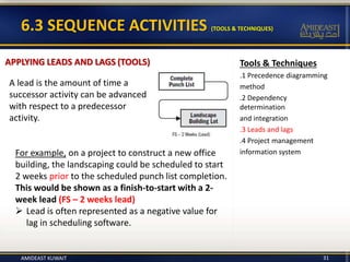 Tools & Techniques
.1 Precedence diagramming
method
.2 Dependency
determination
and integration
.3 Leads and lags
.4 Project management
information system
6.3 SEQUENCE ACTIVITIES (TOOLS & TECHNIQUES)
APPLYING LEADS AND LAGS (TOOLS)
A lead is the amount of time a
successor activity can be advanced
with respect to a predecessor
activity.
For example, on a project to construct a new office
building, the landscaping could be scheduled to start
2 weeks prior to the scheduled punch list completion.
This would be shown as a finish-to-start with a 2-
week lead (FS – 2 weeks lead)
 Lead is often represented as a negative value for
lag in scheduling software.
AMIDEAST KUWAIT 31
 