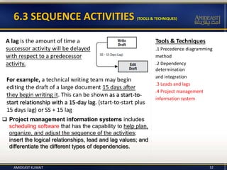 Tools & Techniques
.1 Precedence diagramming
method
.2 Dependency
determination
and integration
.3 Leads and lags
.4 Project management
information system
6.3 SEQUENCE ACTIVITIES (TOOLS & TECHNIQUES)
A lag is the amount of time a
successor activity will be delayed
with respect to a predecessor
activity.
For example, a technical writing team may begin
editing the draft of a large document 15 days after
they begin writing it. This can be shown as a start-to-
start relationship with a 15-day lag. (start-to-start plus
15 days lag) or SS + 15 lag
 Project management information systems includes
scheduling software that has the capability to help plan,
organize, and adjust the sequence of the activities;
insert the logical relationships, lead and lag values; and
differentiate the different types of dependencies.
AMIDEAST KUWAIT 32
 