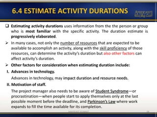 6.4 ESTIMATE ACTIVITY DURATIONS
 Estimating activity durations uses information from the the person or group
who is most familiar with the specific activity. The duration estimate is
progressively elaborated.
 In many cases, not only the number of resources that are expected to be
available to accomplish an activity, along with the skill proficiency of those
resources, can determine the activity’s duration but also other factors can
affect activity’s duration.
 Other factors for consideration when estimating duration include:
I. Advances in technology.
Advances in technology, may impact duration and resource needs.
II. Motivation of staff.
The project manager also needs to be aware of Student Syndrome—or
procrastination—when people start to apply themselves only at the last
possible moment before the deadline, and Parkinson’s Law where work
expands to fill the time available for its completion.
AMIDEAST KUWAIT 38
 