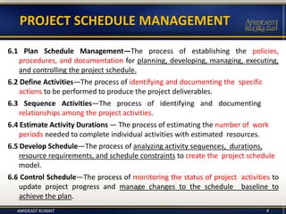 PROJECT SCHEDULE MANAGEMENT
6.1 Plan Schedule Management—The process of establishing the policies,
procedures, and documentation for planning, developing, managing, executing,
and controlling the project schedule.
6.2 Define Activities—The process of identifying and documenting the specific
actions to be performed to produce the project deliverables.
6.3 Sequence Activities—The process of identifying and documenting
relationships among the project activities.
6.4 Estimate Activity Durations — The process of estimating the number of work
periods needed to complete individual activities with estimated resources.
6.5 Develop Schedule—The process of analyzing activity sequences, durations,
resource requirements, and schedule constraints to create the project schedule
model.
6.6 Control Schedule—The process of monitoring the status of project activities to
update project progress and manage changes to the schedule baseline to
achieve the plan.
AMIDEAST KUWAIT 4
 