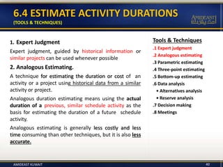 Tools & Techniques
.1 Expert judgment
.2 Analogous estimating
.3 Parametric estimating
.4 Three-point estimating
.5 Bottom-up estimating
.6 Data analysis
• Alternatives analysis
• Reserve analysis
.7 Decision making
.8 Meetings
6.4 ESTIMATE ACTIVITY DURATIONS
(TOOLS & TECHNIQUES)
1. Expert Judgment
Expert judgment, guided by historical information or
similar projects can be used whenever possible
2. Analogous Estimating.
A technique for estimating the duration or cost of an
activity or a project using historical data from a similar
activity or project.
Analogous duration estimating means using the actual
duration of a previous, similar schedule activity as the
basis for estimating the duration of a future schedule
activity.
Analogous estimating is generally less costly and less
time consuming than other techniques, but it is also less
accurate.
40AMIDEAST KUWAIT
 