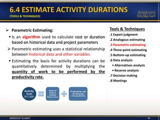 Tools & Techniques
.1 Expert judgment
.2 Analogous estimating
.3 Parametric estimating
.4 Three-point estimating
.5 Bottom-up estimating
.6 Data analysis
• Alternatives analysis
• Reserve analysis
.7 Decision making
.8 Meetings
6.4 ESTIMATE ACTIVITY DURATIONS
(TOOLS & TECHNIQUES)
 Parametric Estimating:
 Is an algorithm used to calculate cost or duration
based on historical data and project parameters
 Parametric estimating uses a statistical relationship
between historical data and other variables
 Estimating the basis for activity durations can be
quantitatively determined by multiplying the
quantity of work to be performed by the
productivity rate.
41AMIDEAST KUWAIT
 