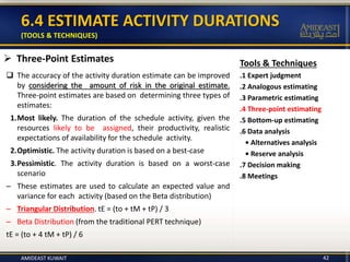Tools & Techniques
.1 Expert judgment
.2 Analogous estimating
.3 Parametric estimating
.4 Three-point estimating
.5 Bottom-up estimating
.6 Data analysis
• Alternatives analysis
• Reserve analysis
.7 Decision making
.8 Meetings
6.4 ESTIMATE ACTIVITY DURATIONS
(TOOLS & TECHNIQUES)
 Three-Point Estimates
 The accuracy of the activity duration estimate can be improved
by considering the amount of risk in the original estimate.
Three-point estimates are based on determining three types of
estimates:
1.Most likely. The duration of the schedule activity, given the
resources likely to be assigned, their productivity, realistic
expectations of availability for the schedule activity.
2.Optimistic. The activity duration is based on a best-case
3.Pessimistic. The activity duration is based on a worst-case
scenario
– These estimates are used to calculate an expected value and
variance for each activity (based on the Beta distribution)
– Triangular Distribution. tE = (to + tM + tP) / 3
– Beta Distribution (from the traditional PERT technique)
tE = (to + 4 tM + tP) / 6
42AMIDEAST KUWAIT
 