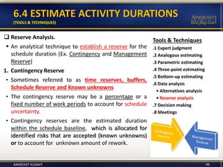 6.4 ESTIMATE ACTIVITY DURATIONS
(TOOLS & TECHNIQUES)
46
Tools & Techniques
.1 Expert judgment
.2 Analogous estimating
.3 Parametric estimating
.4 Three-point estimating
.5 Bottom-up estimating
.6 Data analysis
• Alternatives analysis
• Reserve analysis
.7 Decision making
.8 Meetings
 Reserve Analysis.
 An analytical technique to establish a reserve for the
schedule duration (Ex. Contingency and Management
Reserve)
1. Contingency Reserve
• Sometimes referred to as time reserves, buffers,
Schedule Reserve and Known unknowns
• The contingency reserve may be a percentage or a
fixed number of work periods to account for schedule
uncertainty.
• Contingency reserves are the estimated duration
within the schedule baseline, which is allocated for
identified risks that are accepted (known unknowns)
or to account for unknown amount of rework.
AMIDEAST KUWAIT
 