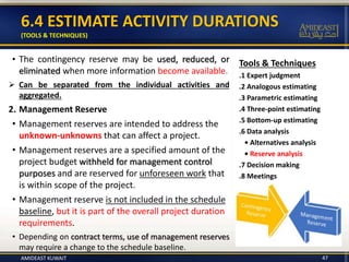 6.4 ESTIMATE ACTIVITY DURATIONS
(TOOLS & TECHNIQUES)
47
Tools & Techniques
.1 Expert judgment
.2 Analogous estimating
.3 Parametric estimating
.4 Three-point estimating
.5 Bottom-up estimating
.6 Data analysis
• Alternatives analysis
• Reserve analysis
.7 Decision making
.8 Meetings
• The contingency reserve may be used, reduced, or
eliminated when more information become available.
 Can be separated from the individual activities and
aggregated.
2. Management Reserve
• Management reserves are intended to address the
unknown-unknowns that can affect a project.
• Management reserves are a specified amount of the
project budget withheld for management control
purposes and are reserved for unforeseen work that
is within scope of the project.
• Management reserve is not included in the schedule
baseline, but it is part of the overall project duration
requirements.
• Depending on contract terms, use of management reserves
may require a change to the schedule baseline.
AMIDEAST KUWAIT
 