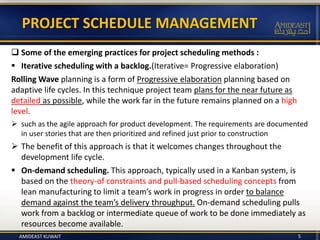  Some of the emerging practices for project scheduling methods :
 Iterative scheduling with a backlog.(Iterative= Progressive elaboration)
Rolling Wave planning is a form of Progressive elaboration planning based on
adaptive life cycles. In this technique project team plans for the near future as
detailed as possible, while the work far in the future remains planned on a high
level.
 such as the agile approach for product development. The requirements are documented
in user stories that are then prioritized and refined just prior to construction
 The benefit of this approach is that it welcomes changes throughout the
development life cycle.
 On-demand scheduling. This approach, typically used in a Kanban system, is
based on the theory-of constraints and pull-based scheduling concepts from
lean manufacturing to limit a team’s work in progress in order to balance
demand against the team’s delivery throughput. On-demand scheduling pulls
work from a backlog or intermediate queue of work to be done immediately as
resources become available.
PROJECT SCHEDULE MANAGEMENT
AMIDEAST KUWAIT 5
 