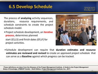 6.5 Develop Schedule
The process of analyzing activity sequences,
durations, resource requirements, and
schedule constraints to create the project
schedule model.
•Project schedule development, an iterative
process, determines planned
start (ES,LS) and finish dates (EF,LF) for
project activities.
•These definitions are taken from the Glossary of the Project Management Institute, A Guide to the Project Management
Body of Knowledge, (PMBOK® Guide) – Sixth Edition, Project Management Institute, Inc., 2017.
•Schedule development can require that duration estimates and resource
estimates are reviewed and revised to create an approved project schedule that
can serve as a Baseline against which progress can be tracked.
AMIDEAST KUWAIT 50
 